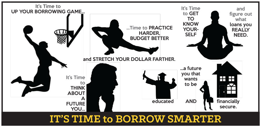 It's Time to UP YOUR BORROWING GAME...Time to PRACTICE HARDER, BUDGET BETTER and STRETCH YOUR DOLLAR FARTHER. It's Time To GET TO KNOW YOURSELF and figure out what loans you REALLY NEED. It's Time to THINK ABOUT A FUTURE YOU...a future you that wants to be educated AND financially secure. IT'S TIME to BORROW SMARTER.